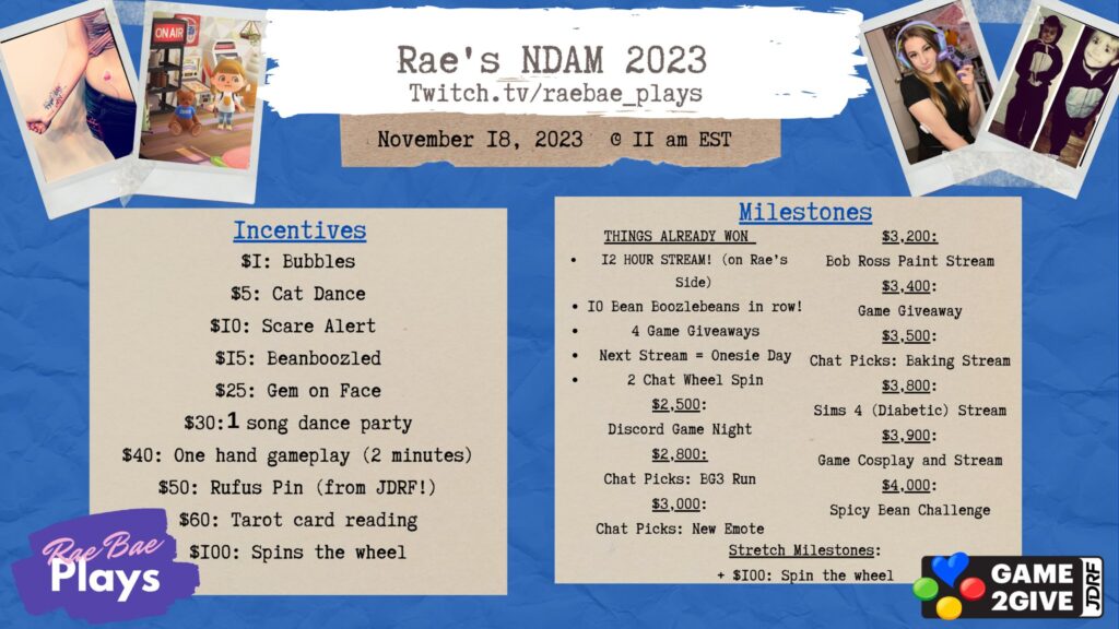 Rae’s NDAM 2023 Twitch.tv/raebae_plays November 18, 2023 @ 11am EST Two columns of text displaying Incentives and Milestones. Incentives: $1 Bubbles, $5 Cat Dance, $10 Scare Alert, $15 Beanboozled, $25 Gem on Face, $30 1 song dance party, $40 One hand gameplay (2 minutes), $50 Rufus Pin (from Breakthrough T1D!), $60 Tarot card reading, $100 Spins the wheel. Milestones: Things Already One: 12 Hour Stream! (on Rae’s Side), 10 Bean Boozlebeans in a row!, 4 Game Giveaways, Next Stream = Onesie Day, 2 Chat Wheel Spin, $2,500 Discord Game Night, $2,800 Chat Picks: BG3 Run, $3,000 Chat Picks: New Emote, $3,200 Bob Ross Paint Stream, $3,400 Game Giveaway, $3,500 Chat Picks: Baking Stream, $3,800 Sims 4 (Diabetic) stream, $3,900 Game Cosplay and Stream, $4,000 Spicy Bean Challenge, Stretch Milestones +$100: Spin the wheel